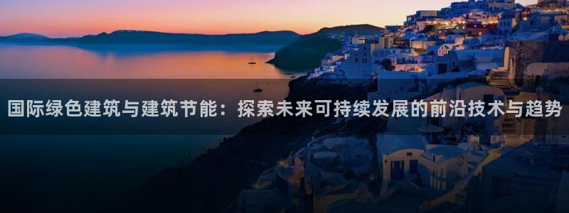 e尊国际是个黑网：国际绿色建筑与建筑节能：探索未来可持续发展的前沿技术与趋势