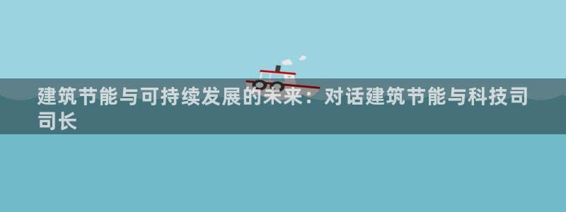 e尊国际网址：建筑节能与可持续发展的未来：对话建筑节能与科技司
司长